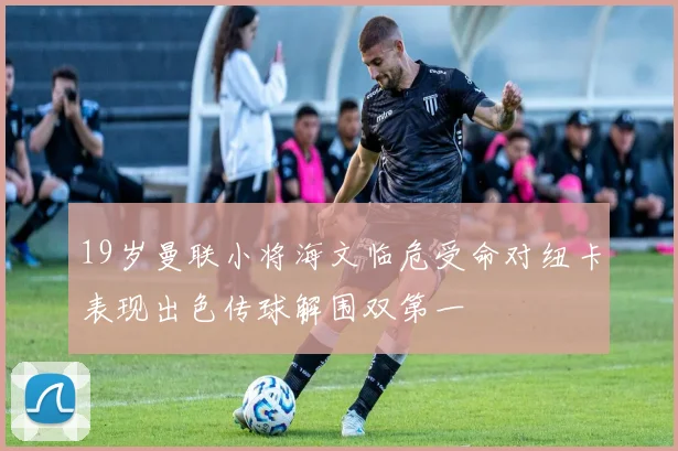 19岁曼联小将海文临危受命对纽卡表现出色传球解围双第一