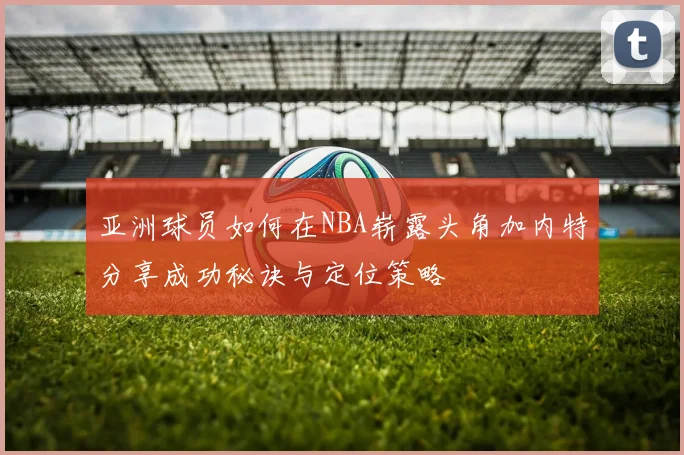 亚洲球员如何在NBA崭露头角加内特分享成功秘诀与定位策略