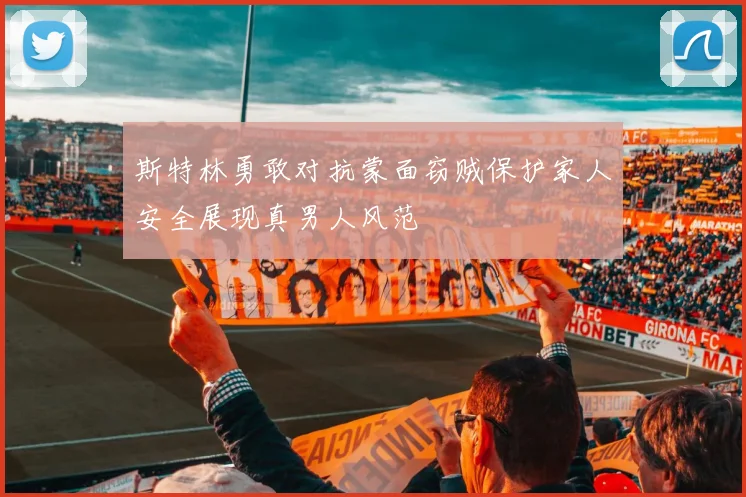 斯特林勇敢对抗蒙面窃贼保护家人安全展现真男人风范